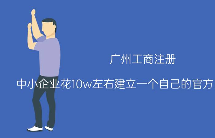 广州工商注册 中小企业花10w左右建立一个自己的官方网站靠谱吗？